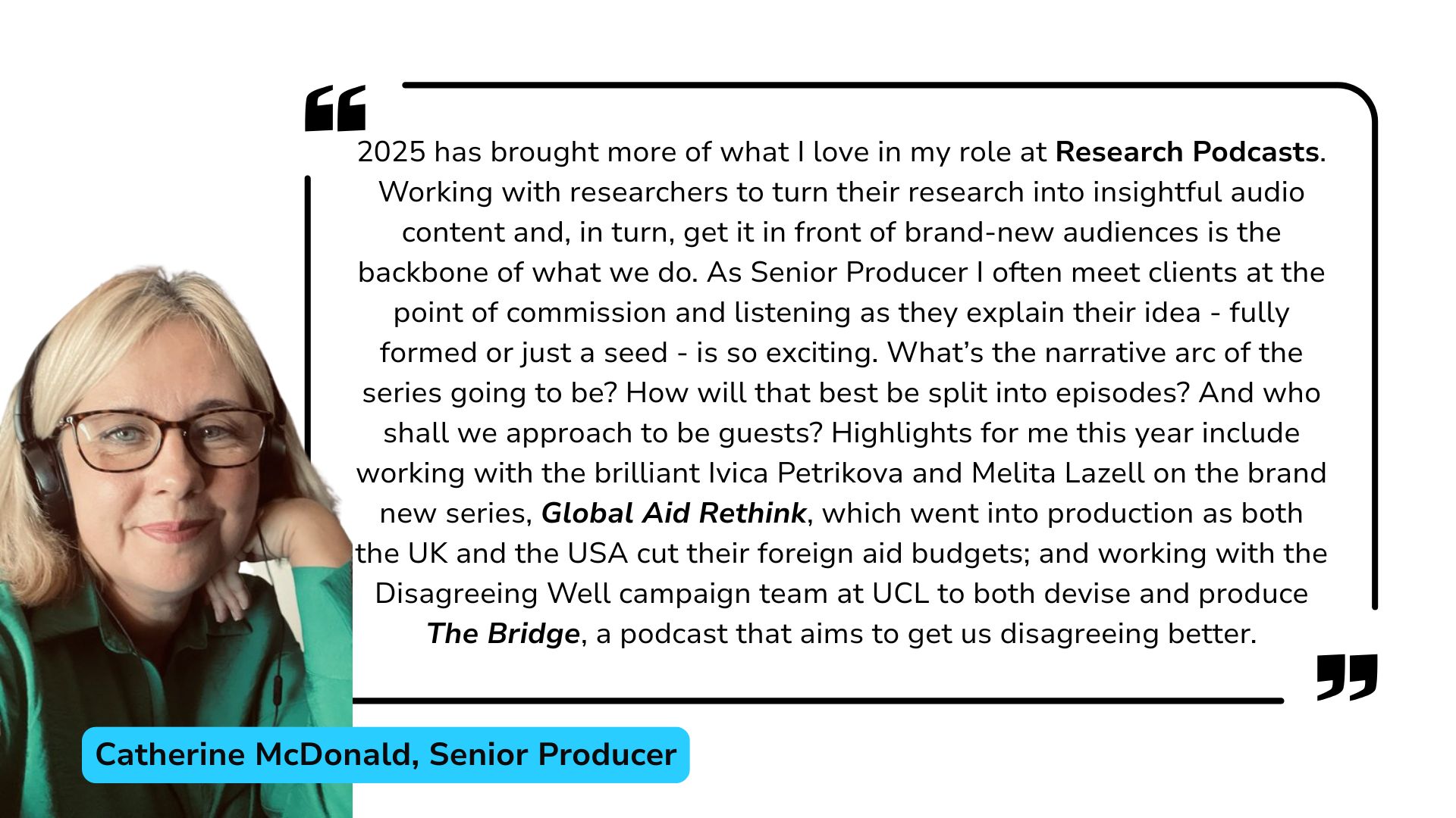 Catherine McDonald review of 2025: 2025 has brought more of what I love in my role at Research Podcasts. Working with researchers to turn their research into insightful audio content and, in turn, get it in front of brand-new audiences is the backbone of what we do. As Senior Producer I often meet clients at the point of commission and listening as they explain their idea - fully formed or just a seed - is so exciting. What’s the narrative arc of the series going to be? How will that best be split into episodes? And who shall we approach to be guests? Highlights for me this year include working with the brilliant Ivica Petrikova and Melita Lazell on the brand new series, Global Aid Rethink, which went into production as both the UK and the USA cut their foreign aid budgets; and working with the Disagreeing Well campaign team at UCL to both devise and produce The Bridge, a podcast that aims to get us disagreeing better.