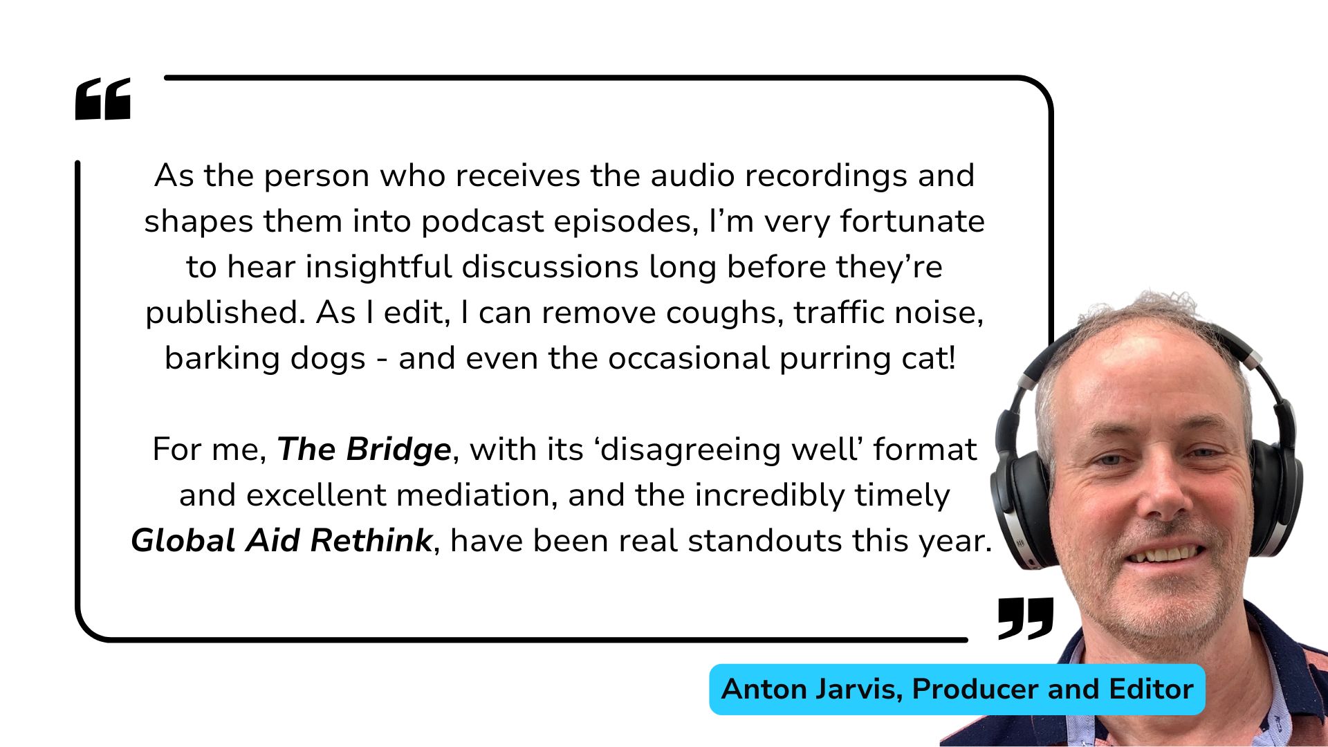 Anton Jarvis Review of 2025: As the person who receives the audio recordings and shapes them into podcast episodes, I’m very fortunate to hear insightful discussions long before they’re published. As I edit, I can remove coughs, traffic noise, barking dogs - and even the occasional purring cat! For me, The Bridge, with its ‘disagreeing well’ format and excellent mediation, and the incredibly timely Global Aid Rethink, have been real standouts this year.