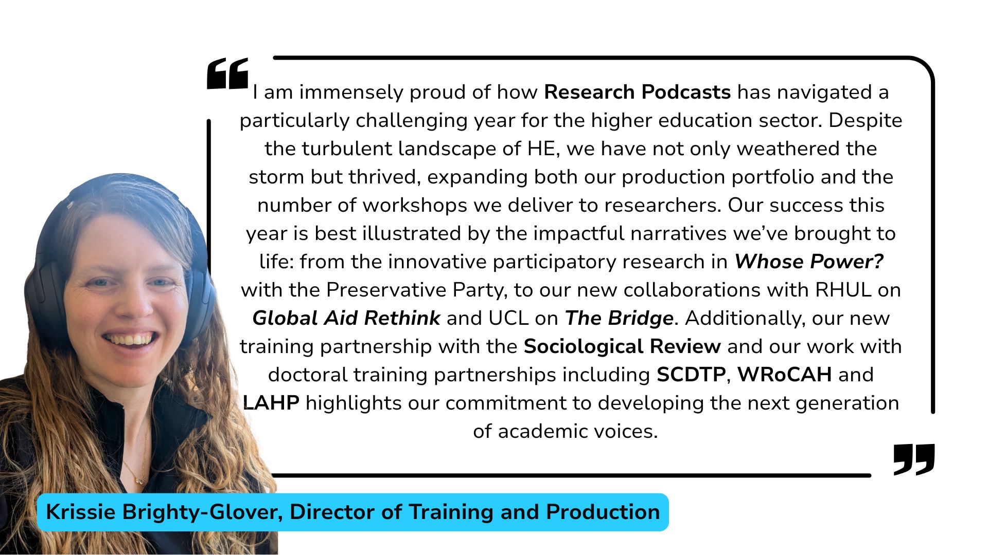 Krissie Brighty-Glover review of 2025: I am immensely proud of how Research Podcasts has navigated a particularly challenging year for the higher education sector. Despite the turbulent landscape of HE, we have not only weathered the storm but thrived, expanding both our production portfolio and the number of workshops we deliver to researchers. Our success this year is best illustrated by the impactful narratives we’ve brought to life: from the innovative participatory research in Whose Power? with the Preservative Party, to our new collaborations with RHUL on Global Aid Rethink and UCL on The Bridge. Additionally, our new training partnership with the Sociological Review and our work with doctoral training partnerships including SCDTP, WRoCAH and LAHP highlights our commitment to developing the next generation of academic voices.